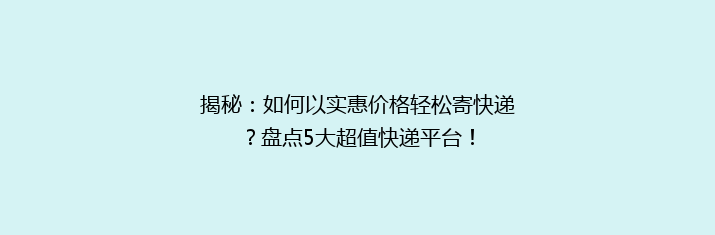 揭秘：如何以实惠价格轻松寄快递？盘点5大超值快递平台！