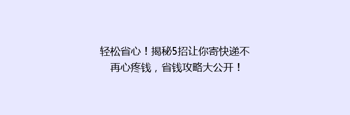 轻松省心！揭秘5招让你寄快递不再心疼钱，省钱攻略大公开！