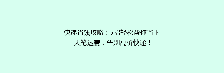 快递省钱攻略：5招轻松帮你省下大笔运费，告别高价快递！