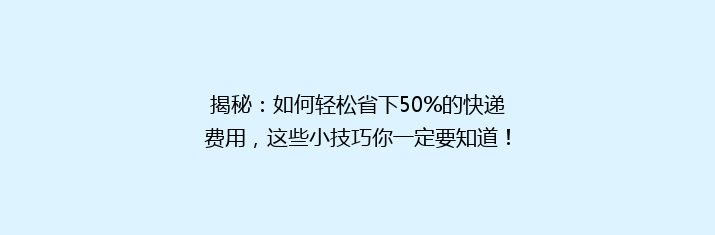 揭秘：如何轻松省下50%的快递费用，这些小技巧你一定要知道！