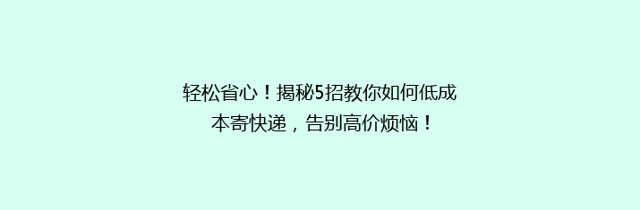 轻松省心！揭秘5招教你如何低成本寄快递，告别高价烦恼！