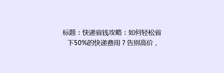 标题：快递省钱攻略：如何轻松省下50%的快递费用？告别高价，畅享实惠！