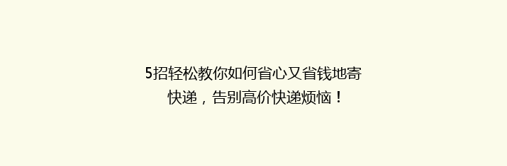 5招轻松教你如何省心又省钱地寄快递，告别高价快递烦恼！
