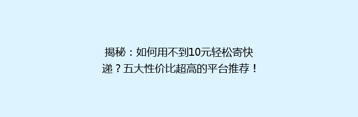 揭秘：如何用不到10元轻松寄快递？五大性价比超高的平台推荐！