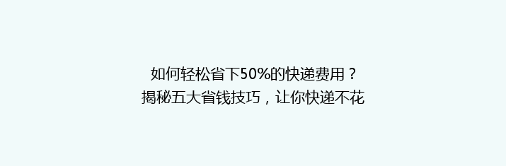 如何轻松省下50%的快递费用？揭秘五大省钱技巧，让你快递不花冤枉钱！