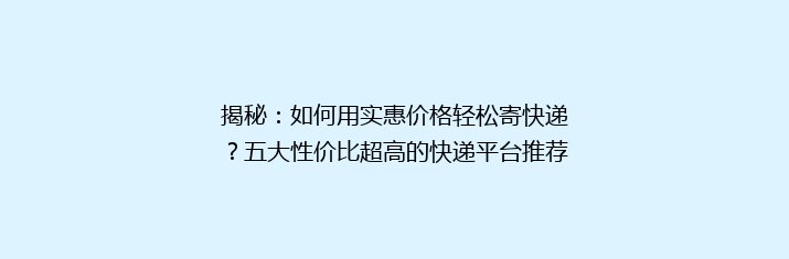 揭秘：如何用实惠价格轻松寄快递？五大性价比超高的快递平台推荐！