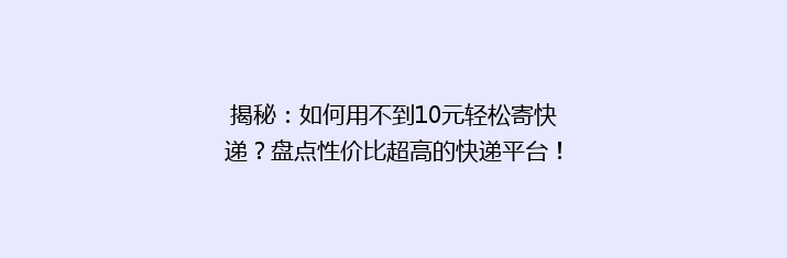 揭秘：如何用不到10元轻松寄快递？盘点性价比超高的快递平台！