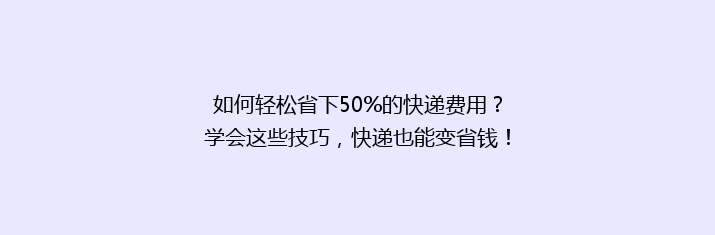如何轻松省下50%的快递费用？学会这些技巧，快递也能变省钱！