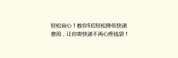轻松省心！教你5招轻松降低快递费用，让你寄快递不再心疼钱袋！