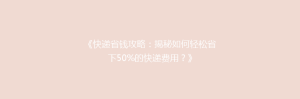 《快递省钱攻略:揭秘如何轻松省下50%的快递费用?》