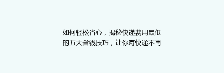 如何轻松省心，揭秘快递费用最低的五大省钱技巧，让你寄快递不再心疼钱袋！
