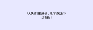 5大快递省钱秘诀,让你轻松省下运费钱!