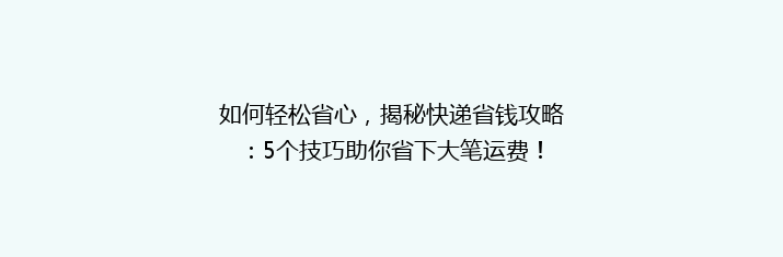 如何轻松省心，揭秘快递省钱攻略：5个技巧助你省下大笔运费！