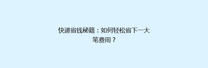 快递省钱秘籍：如何轻松省下一大笔费用？
