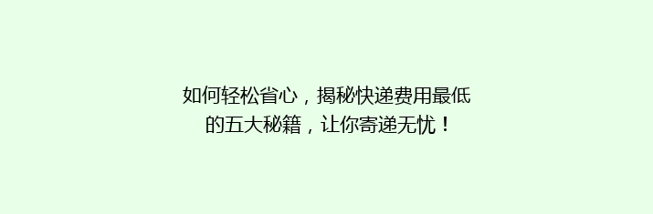 如何轻松省心，揭秘快递费用最低的五大秘籍，让你寄递无忧！