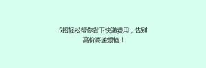 5招轻松帮你省下快递费用,告别高价寄递烦恼!