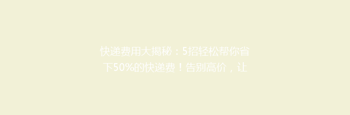 快递费用大揭秘：5招轻松帮你省下50%的快递费！告别高价，让寄递更实惠！