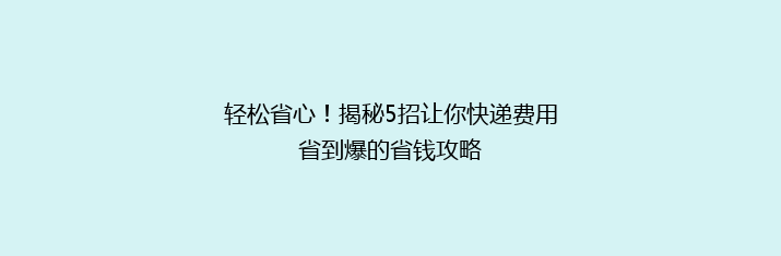 轻松省心！揭秘5招让你快递费用省到爆的省钱攻略