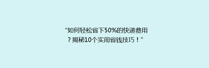 “如何轻松省下50%的快递费用？揭秘10个实用省钱技巧！”