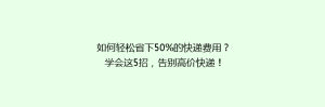 如何轻松省下50%的快递费用?学会这5招,告别高价快递!
