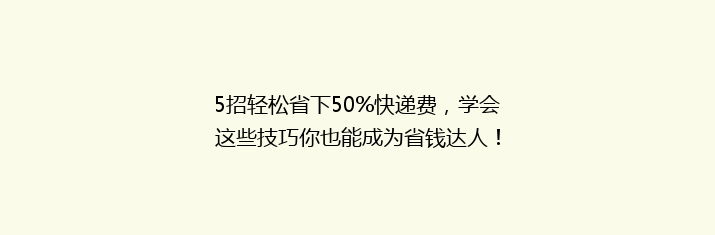 5招轻松省下50%快递费，学会这些技巧你也能成为省钱达人！