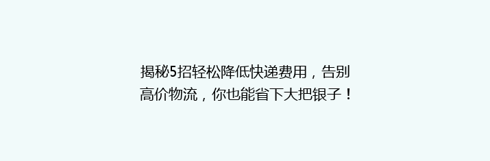 揭秘5招轻松降低快递费用，告别高价物流，你也能省下大把银子！