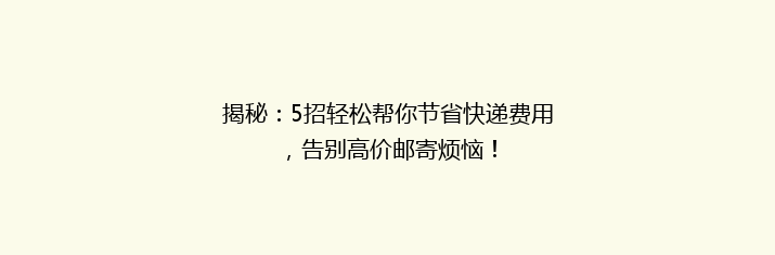 揭秘：5招轻松帮你节省快递费用，告别高价邮寄烦恼！