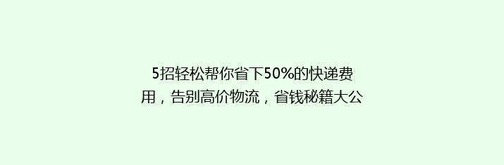 5招轻松帮你省下50%的快递费用，告别高价物流，省钱秘籍大公开！