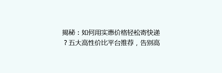 揭秘：如何用实惠价格轻松寄快递？五大高性价比平台推荐，告别高价烦恼！