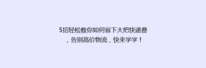 5招轻松教你如何省下大把快递费，告别高价物流，快来学学！