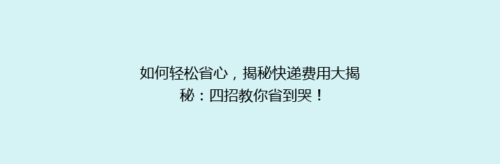 如何轻松省心，揭秘快递费用大揭秘：四招教你省到哭！