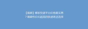 【揭秘】哪家快递平台价格最实惠?揭秘性价比超高的快递寄送选择!