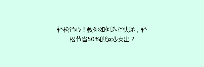 轻松省心！教你如何选择快递，轻松节省50%的运费支出？