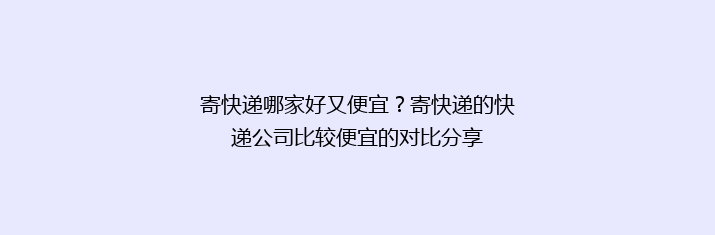 寄快递哪家好又便宜？寄快递的快递公司比较便宜的对比分享