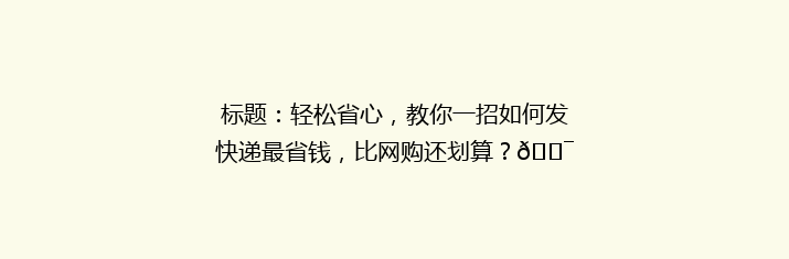 标题：轻松省心，教你一招如何发快递最省钱，比网购还划算？🎯