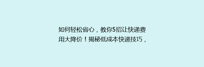 如何轻松省心，教你5招让快递费用大降价！揭秘低成本快递技巧，让你的包裹更实惠！