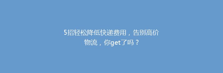 5招轻松降低快递费用，告别高价物流，你get了吗？