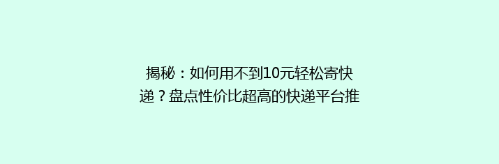 揭秘：如何用不到10元轻松寄快递？盘点性价比超高的快递平台推荐！