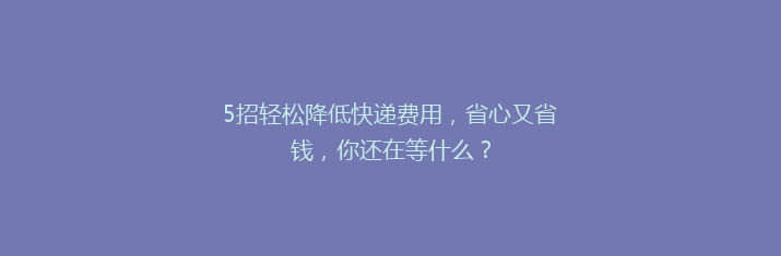 5招轻松降低快递费用，省心又省钱，你还在等什么？