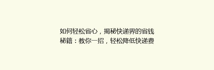 如何轻松省心，揭秘快递界的省钱秘籍：教你一招，轻松降低快递费用！