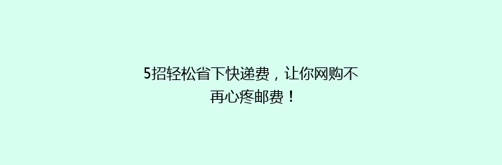 5招轻松省下快递费，让你网购不再心疼邮费！
