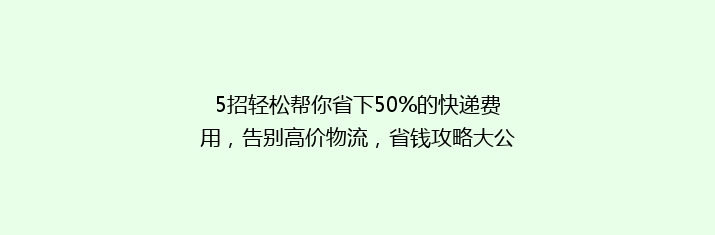5招轻松帮你省下50%的快递费用，告别高价物流，省钱攻略大公开！