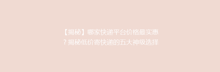 【揭秘】哪家快递平台价格最实惠？揭秘低价寄快递的五大神级选择！