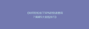 《如何轻松省下50%的快递费用?揭秘5大省钱技巧》