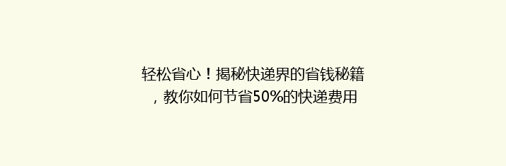 轻松省心！揭秘快递界的省钱秘籍，教你如何节省50%的快递费用？