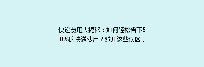 快递费用大揭秘：如何轻松省下50%的快递费用？避开这些误区，让你省钱又省心！