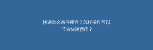 快递怎么寄件便宜?怎样操作可以节省快递费用?