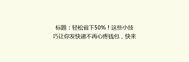 标题：轻松省下50%！这些小技巧让你发快递不再心疼钱包，快来学学吧！