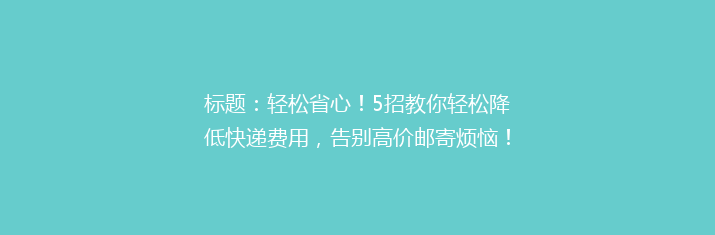 标题：轻松省心！5招教你轻松降低快递费用，告别高价邮寄烦恼！