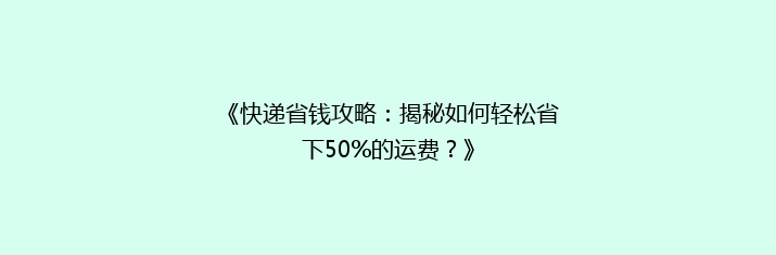 《快递省钱攻略：揭秘如何轻松省下50%的运费？》